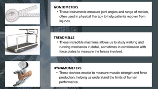 GONIOMETERS
• These instruments measure joint angles and range of motion,
often used in physical therapy to help patients recover from
injuries.
TREADMILLS
• These incredible machines allows us to study walking and
running mechanics in detail, sometimes in combination with
force plates to measure the forces involved.
DYNAMOMETERS
• These devices enable to measure muscle strength and force
production, helping us understand the limits of human
performance.
 