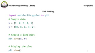 9
Python Programming: Library Matplotlib
Line Plotting
import matplotlib.pyplot as plt
# Sample data
x = [1, 2, 3, 4, 5]
y = [10, 8, 6, 4, 2]
# Create a line plot
plt.plot(x, y)
# Display the plot
plt.show()
 
