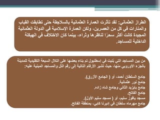 ‫الطراز‬
‫العثماني‬
:
‫القباب‬ ‫تطابقت‬ ‫حتى‬ ‫بالسالجقة‬ ‫العثمانية‬ ‫العمارة‬ ‫تأثرت‬ ‫لقد‬
‫العثمانية‬ ‫الدولة‬ ‫في‬ ‫اإلسالمية‬ ‫العمارة‬ ‫ولكن‬ ،‫العصرين‬ ‫من‬ ‫كل‬ ‫في‬ ‫والمنارات‬
‫الهيكلة‬ ‫في‬ ‫االختالف‬ ‫كان‬ ‫بينما‬ ،‫وثراء‬ ‫لناظرها‬ ‫ا‬ً‫سحر‬ ‫أكثر‬ ‫كانت‬ ‫المجيدة‬
‫للمساجد‬ ‫الداخلية‬
.
‫للمدينة‬ ‫التقليدية‬ ‫السبعة‬ ‫التالل‬ ‫على‬ ‫بعضها‬ ‫بناء‬ ‫تم‬ ‫إسطنبول‬ ‫في‬ ‫نيت‬ُ‫ب‬ ‫التي‬ ‫المساجد‬ ‫بين‬ ‫من‬
‫عليه‬ ‫المبنية‬ ‫والمساجد‬ ‫التل‬ ‫رقم‬ ‫إلى‬ ‫التالية‬ ‫األرقام‬ ‫تشير‬ ‫حيث‬ ،‫منها‬ ‫األوروبي‬ ‫بالجزء‬
:
‫أو‬ ،‫أحمد‬ ‫السلطان‬ ‫جامع‬
(
‫األزرق‬ ‫الجامع‬
.)
‫عثمانية‬ ‫نور‬ ‫جامع‬
.
‫زاده‬ ‫شاه‬ ‫وجامع‬ ‫الثاني‬ ‫بايزيد‬ ‫جامع‬
.
‫الفاتح‬ ‫جامع‬
.
‫مسجد‬
‫يافوز‬
‫أو‬ ،‫سليم‬
(
‫األول‬ ‫سليم‬ ‫مسجد‬
.)
‫في‬ ‫سلطان‬ ‫مهرماه‬ ‫جامع‬
‫إديرنا‬
‫الفاتح‬ ‫بمنطقة‬ ،‫كابي‬
.
 