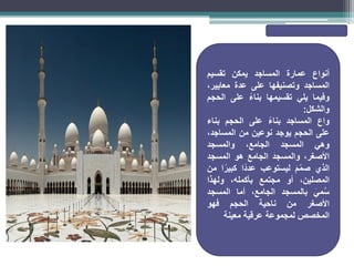 ‫أنواع‬
‫عمارة‬
‫المساجد‬
‫يمكن‬
‫تقسيم‬
‫المساجد‬
‫وتصنيفها‬
‫على‬
‫عدة‬
،‫معايير‬
‫وفيما‬
‫يلي‬
‫تقسيمها‬
ً‫بناء‬
‫على‬
‫الحجم‬
‫والشكل‬
:
‫واع‬
‫المساجد‬
ً‫ء‬‫بنا‬
‫على‬
‫الحجم‬
‫بناء‬
‫على‬
‫الحجم‬
‫يوجد‬
‫نوعين‬
‫من‬
،‫المساجد‬
‫وهي‬
‫المسجد‬
،‫الجامع‬
‫والمسجد‬
،‫األصغر‬
‫والمسجد‬
‫الجامع‬
‫هو‬
‫المسجد‬
‫الذي‬
َ‫م‬ّ‫م‬‫ص‬
‫ليستوعب‬
‫ًا‬‫د‬‫عد‬
‫ا‬ً‫كبير‬
‫من‬
،‫المصلين‬
‫أو‬
‫مجتمع‬
،‫بأكمله‬
‫ولهذا‬
َ‫مي‬ُ‫س‬
‫بالمسجد‬
،‫الجامع‬
‫أما‬
‫المسجد‬
‫األصغر‬
‫من‬
‫ناحية‬
‫الحجم‬
‫فهو‬
‫المخصص‬
‫لمجموعة‬
‫عرقية‬
‫معينة‬
 