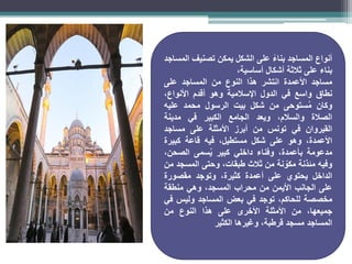 ‫أنواع‬
‫المساجد‬
ً‫بناء‬
‫على‬
‫الشكل‬
‫يمكن‬
‫تصنيف‬
‫المساجد‬
‫بناء‬
‫على‬
‫ثالثة‬
‫أشكال‬
،‫أساسية‬
‫مساجد‬
‫األعمدة‬
‫انتشر‬
‫هذا‬
‫النوع‬
‫من‬
‫المساجد‬
‫على‬
‫نطاق‬
‫واسع‬
‫في‬
‫الدول‬
‫اإلسالمية‬
‫وهو‬
‫أقدم‬
،‫األنواع‬
‫وكان‬
‫ستوحى‬ُ‫م‬
‫من‬
‫شكل‬
‫بيت‬
‫الرسول‬
‫محمد‬
‫عليه‬
‫الصالة‬
،‫والسالم‬
‫ويعد‬
‫الجامع‬
‫الكبير‬
‫في‬
‫مدينة‬
‫القيروان‬
‫في‬
‫تونس‬
‫من‬
‫أبرز‬
‫األمثلة‬
‫على‬
‫مساجد‬
،‫األعمدة‬
‫وهو‬
‫على‬
‫شكل‬
،‫مستطيل‬
‫فيه‬
‫قاعة‬
‫كبيرة‬
‫مدعومة‬
،‫بأعمدة‬
‫وفناء‬
‫داخلي‬
‫كبير‬
‫سمى‬ُ‫ي‬
،‫الصحن‬
‫وفيه‬
‫مئذنة‬
‫نة‬ ّ
‫مكو‬
‫من‬
‫ثالث‬
،‫طبقات‬
‫وحتى‬
‫المسجد‬
‫من‬
‫الداخل‬
‫يحتوي‬
‫على‬
‫أعمدة‬
،‫كثيرة‬
‫وتوجد‬
‫مقصورة‬
‫على‬
‫الجانب‬
‫األيمن‬
‫من‬
‫محراب‬
،‫المسجد‬
‫وهي‬
‫منطقة‬
‫مخصصة‬
،‫للحاكم‬
‫توجد‬
‫في‬
‫بعض‬
‫المساجد‬
‫وليس‬
‫في‬
،‫جميعها‬
‫من‬
‫األمثلة‬
‫األخرى‬
‫على‬
‫هذا‬
‫النوع‬
‫من‬
‫المساجد‬
‫مسجد‬
،‫قرطبة‬
‫وغيرها‬
‫الكثير‬
 