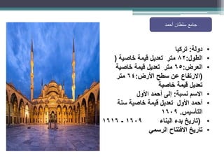 ‫أحمد‬ ‫سلطان‬ ‫جامع‬
•
‫دولة‬
:
‫تركيا‬
•
‫الطول‬
:
82
‫خاصية‬ ‫قيمة‬ ‫تعديل‬ ‫متر‬
(
•
‫العرض‬
:
65
‫خاصية‬ ‫قيمة‬ ‫تعديل‬ ‫متر‬
(
‫االرتفاع‬
‫سطح‬ ‫عن‬
‫األرض‬
:
64
‫متر‬
‫خاصية‬ ‫قيمة‬ ‫تعديل‬
•
‫نسبة‬ ‫االسم‬
:
‫أحمد‬ ‫إلى‬
‫األول‬
•
‫أحمد‬
‫خاصية‬ ‫قيمة‬ ‫تعديل‬ ‫األول‬
‫سنة‬
‫التأسيس‬
.
1609
•
(
‫تاريخ‬
‫البناء‬ ‫بدء‬
1609
-
1616
•
‫الرسمي‬ ‫االفتتاح‬ ‫تاريخ‬
 