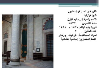 ‫القرية‬
‫أو‬
‫المدينة‬
:
‫إسطنبول‬
‫الدولة‬
:
‫تركيا‬
‫االسم‬
:
‫سليم‬ ‫إلى‬ ‫نسبة‬
‫األول‬
‫سنة‬
‫التأسيس‬
1572
‫بدء‬ ‫تاريخ‬
‫البناء‬
:
1520
-
1527
‫عدد‬
‫المآذن‬
:
2
‫لمواد‬
‫المستخدمة‬
:
‫غرانيت‬
،
‫ورخام‬
.
‫لنمط‬
‫المعماري‬
:
‫إسالمية‬
‫عثمانية‬
 