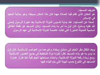 •
.
‫تعريف‬
‫المسجد‬
:
‫هو‬
‫المكان‬
‫الذي‬
‫تقام‬
‫فيه‬
‫الصالة‬
‫مهما‬
‫كان‬
‫هذا‬
‫المكان‬
،‫بسيطا‬
‫وهو‬
‫بمثابة‬
‫المعبد‬
‫في‬
‫اإلسالم‬
.
‫لمحة‬
‫عن‬
‫المساجد‬
:
‫عند‬
‫بداية‬
‫تأسيس‬
‫الدولة‬
‫اإلسالمية‬
‫بعد‬
‫هجرة‬
‫الرسول‬
(
‫صلى‬
‫هللا‬
‫عليه‬
‫وسلم‬
)
،
‫كان‬
‫أول‬
‫ما‬
‫أمر‬
‫به‬
‫بناء‬
،‫المسجد‬
‫وكان‬
‫المسجد‬
‫هو‬
‫نقطة‬
‫انطالق‬
‫أساسية‬
‫للمدينة‬
‫المنورة‬
‫التي‬
‫كانت‬
‫عاصمة‬
‫الدولة‬
‫اإلسالمية‬
‫في‬
‫عهد‬
‫الرسول‬
.
‫أول‬ ‫كان‬ ،‫اإلسالمية‬ ‫العواصم‬ ‫من‬ ‫وغيرهما‬ ‫وبغداد‬ ‫دمشق‬ ‫إلى‬ ‫الحكم‬ ‫مقر‬ ‫انتقال‬ ‫وبعد‬
‫اإلسالمية‬ ‫العصور‬ ‫جميع‬ ‫في‬ ‫التخطيط‬ ‫نواة‬ ‫لكونه‬ ‫نظرا‬ ‫المسجد‬ ‫بناء‬ ‫هو‬ ‫به‬ ‫بدئ‬ ‫ما‬
.
‫عمارة‬ ‫طراز‬ ‫أخذ‬ ‫الجغرافية‬ ‫مساحتها‬ ‫وامتداد‬ ،‫اإلسالمية‬ ‫الدولة‬ ‫رقعة‬ ‫زيادة‬ ‫ومع‬
‫فيها‬ ‫البناء‬ ‫يتم‬ ‫التي‬ ‫البيئة‬ ‫حسب‬ ‫التنوع‬ ‫في‬ ‫المساجد‬
 