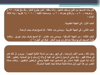 ‫كان‬
‫بناء‬
‫المسجد‬
‫من‬
‫ن‬ِ‫ب‬َّ‫ل‬‫ال‬
‫وسعف‬
‫النخيل‬
.
‫ا‬َّ‫م‬‫وأ‬
‫سقفه‬
،
‫فمن‬
‫جذوع‬
‫النخل‬
.
‫وقد‬
‫بلغ‬
‫طوله‬
:
35
‫م‬
،
‫وعرضه‬
:
30
‫م‬
،
‫وارتفاع‬
‫جدرانه‬
:
2
‫م‬
،
‫ومساحته‬
‫الكلية‬
:
1060
‫م‬
2
ً‫ا‬‫تقريب‬
،
‫وله‬
‫ثالثة‬
‫أبواب‬
:
‫الباب‬
‫األول‬
:
‫في‬
‫الجهة‬
‫الجنوبية‬
.
‫الباب‬
‫الثاني‬
:
‫في‬
‫الجهة‬
‫الغربية‬
،
‫ى‬َّ‫م‬‫ويس‬
‫باب‬
‫عاتكة‬
،
َّ‫م‬‫ث‬
‫أصبح‬
‫عرف‬ُ‫ي‬
‫بباب‬
‫الرحمة‬
.
‫الباب‬
‫الثالث‬
:
‫من‬
‫الجهة‬
‫الشرقية‬
،
‫ويسمى‬
‫باب‬
‫عثمان‬
،
َّ‫م‬‫ث‬
‫أصبح‬
‫عرف‬ُ‫ي‬
‫بباب‬
‫جبريل‬
.
‫وكانت‬
‫إنارة‬
‫المسجد‬
‫تتم‬
‫بواسطة‬
‫مشاعل‬
‫من‬
‫جريد‬
‫النخل‬
،
‫وقد‬ُ‫ت‬
‫في‬
‫الليل‬
(
1
)
.
‫وكان‬
‫ذلك‬
‫ـ‬
‫حسب‬
‫أغلب‬
‫الروايات‬
‫ـ‬
‫في‬
‫شهر‬
‫رجب‬
‫من‬
‫السنة‬
‫الثانية‬
‫للهجرة‬
.
‫ويروى‬
َّ‫أن‬
‫ذلك‬
‫كان‬
‫في‬
‫صالة‬
‫ظهر‬
،
‫وقد‬
‫ى‬َّ‫ل‬‫ص‬
‫الرسول‬
(
‫ى‬َّ‫ل‬‫ص‬
‫هللا‬
‫عليه‬
[
‫وآله‬
]
‫م‬َّ‫ل‬‫وس‬
)
‫مع‬
‫أصحابه‬
‫ركعتين‬
،
‫ا‬َّ‫م‬‫فل‬
‫نزلت‬
‫آية‬
‫تحويل‬
‫القبلة‬
‫استدار‬
‫مع‬
‫المسلمين‬
‫تجاه‬
‫الكعبة‬
‫ى‬َّ‫ل‬‫وص‬
‫الركعتين‬
‫الباقيتين‬
،
‫وكانت‬
‫صالة‬
‫العصر‬
‫من‬
‫هذا‬
‫اليوم‬
‫ل‬ ّ
‫أو‬
‫صالة‬
‫كاملة‬
‫صالها‬
‫تجاه‬
‫الكعبة‬
‫المشرفة‬
.
 