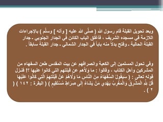 ‫هللا‬ ‫رسول‬ ‫قام‬ ‫القبلة‬ ‫تحويل‬ ‫وبعد‬
(
‫عليه‬ ‫هللا‬ ‫ى‬َّ‫ل‬‫ص‬
[
‫وآله‬
]
‫م‬َّ‫ل‬‫وس‬
)
‫باإلجراءات‬
‫جدار‬ ‫ـ‬ ‫الجنوبي‬ ‫الجدار‬ ‫في‬ ‫الكائن‬ ‫الباب‬ ‫فأغلق‬ ، ‫الشريف‬ ‫مسجده‬ ‫في‬ ‫الالزمة‬
ً‫ا‬‫سابق‬ ‫القبلة‬ ‫جدار‬ ‫ـ‬ ‫الشمالي‬ ‫الجدار‬ ‫في‬ ً‫ا‬‫باب‬ ‫منه‬ ً‫ال‬‫بد‬ ‫وفتح‬ ‫ـ‬ ‫الحالية‬ ‫القبلة‬
.
‫من‬ ‫السفهاء‬ ‫طعن‬ ‫المقدس‬ ‫بيت‬ ‫عن‬ ‫وانصرافهم‬ ‫الكعبة‬ ‫إلى‬ ‫المسلمين‬ ‫تحول‬ ‫وفي‬
‫وقالوا‬ ، ‫الكتاب‬ ‫وأهل‬ ‫المشركين‬
:
‫؟‬ ‫عليها‬ ‫كانوا‬ ‫التي‬ ‫قبلتهم‬ ‫عن‬ ‫هم‬َّ‫ال‬ َ
‫و‬ ‫ما‬
!
‫فنـزل‬
‫تعالى‬ ‫قوله‬
( :
‫ا‬َ‫ه‬ْ‫ي‬َ‫ل‬َ‫ع‬ ‫وا‬ُ‫ن‬‫ا‬َ‫ك‬ ‫ِي‬‫ت‬َّ‫ل‬‫ا‬ ُ‫م‬ِ‫ه‬ِ‫ت‬َ‫ل‬ْ‫ب‬ِ‫ق‬ ْ‫ن‬َ‫ع‬ ْ‫م‬ُ‫ه‬ َّ
‫ال‬ َ
‫و‬ ‫ا‬َ‫م‬ ِ‫اس‬َّ‫ن‬‫ال‬ َ‫ِن‬‫م‬ ُ‫ء‬‫ا‬َ‫ه‬َ‫ف‬ُّ‫س‬‫ال‬ ُ‫ل‬‫و‬ُ‫ق‬َ‫ي‬َ‫س‬
ٍ‫ِيم‬‫ق‬َ‫ت‬ْ‫س‬ُ‫م‬ ٍ‫اط‬َ‫ر‬ ِ‫ص‬ ‫ى‬َ‫ل‬ِ‫إ‬ ُ‫ء‬‫ا‬َ‫ش‬َ‫ي‬ ْ‫ن‬َ‫م‬ ‫ِي‬‫د‬ْ‫ه‬َ‫ي‬ ُ‫ب‬ ِ‫ر‬ْ‫غ‬َ‫م‬ْ‫ل‬‫ا‬ َ
‫و‬ ُ‫ق‬ِ‫ر‬ْ‫ش‬َ‫م‬ْ‫ل‬‫ا‬ ِ َّ ِ
‫َلِل‬ ْ‫ل‬ُ‫ق‬
( )
‫البقرة‬
:
142
( )
2
. )
 