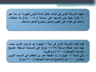 •
‫انتهت‬
‫المرحلة‬
‫األولى‬
‫في‬
،‫البناء‬
‫خالل‬
‫السنة‬
‫األولى‬
،‫للهجرة‬
‫أي‬
‫منذ‬
‫نحو‬
14
،‫قرنا‬
‫حيث‬
‫بني‬
‫المسجد‬
‫على‬
‫مساحة‬
(
1050
ً‫ا‬‫متر‬
)
‫بال‬
،‫إضافات‬
‫واعتمد‬
‫في‬
‫البناء‬
‫على‬
‫الطين‬
‫والحجر‬
‫وجذوع‬
‫النخيل‬
‫والسعف‬
.
•
‫فيما‬
‫كانت‬
‫التوسعة‬
‫األولى‬
‫في‬
‫سنة‬
7
‫للهجرة‬
‫بيد‬
‫الرسول‬
‫الكريم‬
،‫محمد‬
‫حيث‬
‫تمت‬
‫إضافة‬
‫مساحة‬
(
1425
ً‫ا‬‫متر‬
)
‫على‬
‫المساحة‬
،‫السابقة‬
‫لتصبح‬
‫المساحة‬
‫اإلجمالية‬
(
2500
‫متر‬
)
ً‫ا‬‫تقريب‬
.
•
‫وفي‬
‫السنة‬
17
،‫للهجرة‬
‫زاد‬
‫الخليفة‬
‫عمر‬
‫بن‬
‫الخطاب‬
‫في‬
‫المسجد‬
‫النبوي‬
‫بمقدار‬
(
1100
‫مترأ‬
)
‫لتصبح‬
‫المساحة‬
‫اإلجمالية‬
(
3600
‫مترآ‬
)
.
 