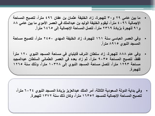 •
‫ما‬
‫بين‬
‫عامي‬
29
‫و‬
30
،‫للهجرة‬
‫زاد‬
‫الخليفة‬
‫عثمان‬
‫بن‬
‫عفان‬
496
،ً‫ا‬‫متر‬
‫لتصبح‬
‫المساحة‬
‫اإلجمالية‬
4096
،ً‫ا‬‫متر‬
‫ليقوم‬
‫الخليفة‬
‫الوليد‬
‫بن‬
‫عبدالملك‬
‫في‬
‫العصر‬
‫األموي‬
‫ما‬
‫بين‬
‫عامي‬
88
‫و‬
91
‫للهجرة‬
‫بزيادة‬
2369
،ً‫ا‬‫متر‬
‫لتصل‬
‫المساحة‬
‫اإلجمالية‬
‫إلى‬
6465
ً‫ا‬‫متر‬
.
•
‫وفي‬
‫العصر‬
‫العباسي‬
‫سنة‬
161
،‫للهجرة‬
‫زاد‬
‫الخليفة‬
‫المهدي‬
2450
،ً‫ا‬‫متر‬
‫لتصبح‬
‫مساحة‬
‫المسجد‬
‫النبوي‬
8915
ً‫ا‬‫متر‬
.
•
‫وفي‬
‫عام‬
888
،‫للهجرة‬
‫زاد‬
‫سلطان‬
‫اشرف‬
‫قايتباي‬
‫في‬
‫مساحة‬
‫المسجد‬
‫النبوي‬
120
ً‫ا‬‫متر‬
،‫فقط‬
‫لتصبح‬
‫المساحة‬
9035
،ً‫ا‬‫متر‬
‫ثم‬
‫زاد‬
‫بعده‬
‫في‬
‫العصر‬
‫العثماني‬
‫السلطان‬
‫عبدالمجيد‬
‫مساحة‬
1293
،ً‫ا‬‫متر‬
‫لتصل‬
‫مساحة‬
‫المسجد‬
‫النبوي‬
‫إلى‬
10328
،ً‫ا‬‫متر‬
‫وذلك‬
‫سنة‬
1265
‫للهجرة‬
.
•
‫النبوي‬ ‫المسجد‬ ‫بزيادة‬ ‫عبدالعزيز‬ ‫الملك‬ ‫أمر‬ ،‫الثالثة‬ ‫السعودية‬ ‫الدولة‬ ‫بداية‬ ‫وفي‬
6024
،ً‫ا‬‫متر‬
‫للمسجد‬ ‫اإلجمالية‬ ‫المساحة‬ ‫لتصبح‬
16352
‫سنة‬ ‫ذلك‬ ‫وكان‬ ،ً‫ا‬‫متر‬
1372
‫للهجرة‬
.
 
