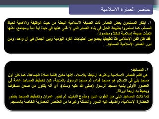 ١
-
‫ابتكر‬
‫المسلمون‬
‫بعض‬
‫العمائر‬
‫ذات‬
‫الصبغة‬
‫اإلسالمية‬
‫البحتة‬
‫من‬
‫حيث‬
‫الوظيفة‬
‫واألهمية‬
‫لحياة‬
،‫المسلم‬
‫كما‬
‫استمروا‬
‫بطبيعة‬
‫الحال‬
‫في‬
‫بناء‬
‫العمائر‬
‫التي‬
‫ال‬
‫غنى‬
‫عنها‬
‫في‬
‫حياة‬
‫أية‬
‫أمة‬
،‫ومجتمع‬
‫لكنها‬
‫اتخذت‬
‫صبغة‬
‫إسالمية‬
ً‫ال‬‫شك‬
ً‫ا‬‫ومضمون‬
،
‫فقد‬
‫ظل‬
‫الفن‬
‫اإلسالمي‬
ً‫ا‬‫فن‬
ً‫ا‬‫تطبيقي‬
‫يجمع‬
‫بين‬
‫احتياجات‬
‫الفرد‬
‫اليومية‬
‫وبين‬
‫الجمال‬
‫في‬
‫آن‬
،‫واحد‬
‫ومن‬
‫أبرز‬
‫العمائر‬
‫اإلسالمية‬
‫المساجد‬
.
2
-
‫المساجد‬
:
‫هي‬
‫أقدم‬
‫العمائر‬
‫اإلسالمية‬
‫وأكثرها‬
ً‫ا‬‫ارتباط‬
،‫باإلسالم‬
‫ألنها‬
‫مكان‬
‫إقامة‬
‫صالة‬
،‫الجماعة‬
‫كما‬
‫كان‬
‫أول‬
‫مسجد‬
‫بني‬
‫في‬
‫اإلسالم‬
‫هو‬
‫مسجد‬
،‫قباء‬
‫ثم‬
‫مسجد‬
‫الرسول‬
،‫بالمدينة‬
‫كان‬
‫تخطيط‬
‫المساجد‬
‫عامة‬
‫في‬
‫العصور‬
‫األولى‬
‫يشبه‬
‫مسجد‬
‫الرسول‬
(
‫صلى‬
‫هللا‬
‫عليه‬
‫وسلم‬
)
،
‫أي‬
‫أنه‬
‫يتكون‬
‫من‬
‫صحن‬
‫مسقوف‬
‫ويحيط‬
‫به‬
‫أربعة‬
‫أورقة‬
.
‫كما‬
‫كانت‬
‫المساجد‬
‫تبنى‬
‫من‬
‫الطوب‬
‫اللبن‬
‫وجذوع‬
،‫النخيل‬
‫ثم‬
‫تطور‬
‫عمران‬
‫وتخطيط‬
‫المسجد‬
‫بتطور‬
‫الحضارة‬
،‫اإلسالمية‬
‫وأضيف‬
‫إليه‬
‫السور‬
‫والمئذنة‬
‫وغيرها‬
‫من‬
‫العناصر‬
‫المعمارية‬
‫الخاصة‬
‫بالمسجد‬
.
‫عناصر‬
‫االسالمية‬ ‫العمارة‬
 