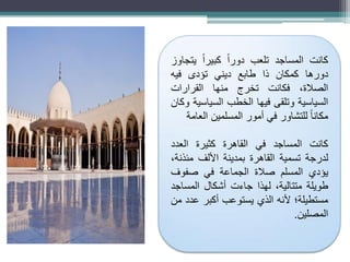 ‫كانت‬
‫المساجد‬
‫تلعب‬
ً‫ا‬‫دور‬
ً‫ا‬‫كبير‬
‫يتجاوز‬
‫دورها‬
‫كمكان‬
‫ذا‬
‫طابع‬
‫ديني‬
‫تؤدى‬
‫فيه‬
،‫الصالة‬
‫فكانت‬
‫تخرج‬
‫منها‬
‫القرارات‬
‫السياسية‬
‫وتلقى‬
‫فيها‬
‫الخطب‬
‫السياسية‬
‫وكان‬
ً‫ا‬‫مكان‬
‫للتشاور‬
‫في‬
‫أمور‬
‫المسلمين‬
‫العامة‬
‫كانت‬
‫المساجد‬
‫في‬
‫القاهرة‬
‫كثيرة‬
‫العدد‬
‫لدرجة‬
‫تسمية‬
‫القاهرة‬
‫بمدينة‬
‫األلف‬
،‫مئذنة‬
‫يؤدي‬
‫المسلم‬
‫صالة‬
‫الجماعة‬
‫في‬
‫صفوف‬
‫طويلة‬
،‫متتالية‬
‫لهذا‬
‫جاءت‬
‫أشكال‬
‫المساجد‬
‫مستطيلة؛‬
‫ألنه‬
‫الذي‬
‫يستوعب‬
‫أكبر‬
‫عدد‬
‫من‬
‫المصلين‬
.
 