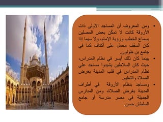 •
‫ومن‬
‫المعروف‬
‫أن‬
‫المساجد‬
‫األولى‬
‫ذات‬
‫األروقة‬
‫كانت‬
‫ال‬
‫ن‬ّ‫ك‬‫تم‬
‫بعض‬
‫المصلين‬
‫بسماع‬
‫الخطب‬
‫ورؤية‬
،‫اإلمام‬
‫وال‬
‫سيما‬
‫إذا‬
‫كان‬
‫السقف‬
‫محمل‬
‫على‬
‫أكتاف‬
‫كما‬
‫في‬
‫جامع‬
‫بن‬
‫طولون‬
.
•
‫بينما‬
‫كان‬
‫ذلك‬
‫أيسر‬
‫في‬
‫نظام‬
،‫المدراس‬
‫حيث‬
‫كان‬
‫السالطين‬
‫يشيدوا‬
‫مساجد‬
‫على‬
‫نظام‬
‫المدراس‬
‫في‬
‫قلب‬
‫المدينة‬
‫بغرض‬
‫الصالة‬
‫والتعليم‬
.
•
‫ومساجد‬
‫بنظام‬
‫األروقة‬
‫في‬
‫أطراف‬
‫المدينة‬
‫بغرض‬
،‫الصالة‬
‫ومن‬
‫المدارس‬
‫الجميلة‬
‫في‬
‫مصر‬
‫مدرسة‬
‫أو‬
‫جامع‬
‫السلطان‬
‫حسن‬
.
 