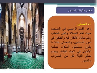 •
.
١
-
‫المصلى‬
:
‫وهو‬
‫القسم‬
‫الرئيسي‬
‫في‬
،‫المسجد‬
‫حيث‬
‫تقام‬
‫الصالة‬
‫وتلقى‬
‫الخطب‬
‫ويتم‬
‫تبادل‬
‫األفكار‬
‫فيه‬
‫والتفكير‬
‫في‬
‫أمور‬
،‫المسلمين‬
‫والمصلى‬
‫عادة‬
‫ما‬
‫يكون‬
‫مستطيل‬
،‫الشكل‬
‫ضلعه‬
‫األطول‬
‫في‬
‫اتجاه‬
،‫القبلة‬
‫ويضم‬
‫ضلع‬
‫القبلة‬
‫كل‬
‫من‬
‫المحراب‬
‫والمنبر‬
.
‫عناصر‬
‫مكونات‬
‫المسجد‬
:
 