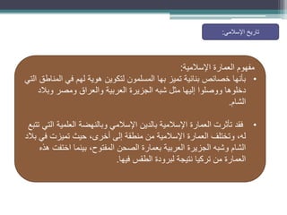 ‫اإلسالمية‬ ‫العمارة‬ ‫مفهوم‬
:
•
‫التي‬ ‫المناطق‬ ‫في‬ ‫لهم‬ ‫هوية‬ ‫لتكوين‬ ‫المسلمون‬ ‫بها‬ ‫تميز‬ ‫بنائية‬ ‫خصائص‬ ‫بأنها‬
‫وبالد‬ ‫ومصر‬ ‫والعراق‬ ‫العربية‬ ‫الجزيرة‬ ‫شبه‬ ‫مثل‬ ‫إليها‬ ‫ووصلوا‬ ‫دخلوها‬
‫الشام‬
.
•
‫تتبع‬ ‫التي‬ ‫العلمية‬ ‫وبالنهضة‬ ‫اإلسالمي‬ ‫بالدين‬ ‫اإلسالمية‬ ‫العمارة‬ ‫تأثرت‬ ‫فقد‬
‫بالد‬ ‫في‬ ‫تميزت‬ ‫حيث‬ ،‫أخرى‬ ‫إلى‬ ‫منطقة‬ ‫من‬ ‫اإلسالمية‬ ‫العمارة‬ ‫وتختلف‬ ،‫له‬
‫هذه‬ ‫اختفت‬ ‫بينما‬ ،‫المفتوح‬ ‫الصحن‬ ‫بعمارة‬ ‫العربية‬ ‫الجزيرة‬ ‫وشبه‬ ‫الشام‬
‫فيها‬ ‫الطقس‬ ‫لبرودة‬ ‫نتيجة‬ ‫تركيا‬ ‫من‬ ‫العمارة‬
.
‫اإلسالمي‬ ‫تاريخ‬
:
 