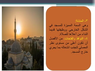 3
-
‫المئذنة‬
:
‫وهي‬
‫السمة‬
‫المميزة‬
‫للمسجد‬
‫في‬
‫الشكل‬
‫الخارجي‬
‫ووظيفتها‬
‫قديما‬
‫النداء‬
‫من‬
‫أعالها‬
‫للصالة‬
.
4
-
‫النوافذ‬
‫والفتحات‬
:
‫من‬
‫األفضل‬
‫أن‬
‫تكون‬
‫أعلى‬
‫من‬
‫مستوى‬
‫نظر‬
‫المصلي‬
‫لتجنب‬
‫انشغاله‬
‫بما‬
‫يجري‬
‫خارج‬
‫المسجد‬
.
 