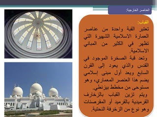 ‫القباب‬
:
‫تعتبر‬
‫القبة‬
‫واحدة‬
‫من‬
‫عناصر‬
‫العمارة‬
‫االسالمية‬
‫الشهيرة‬
‫التي‬
‫تظهر‬
‫في‬
‫الكثير‬
‫من‬
‫المباني‬
‫االسالمية‬
.
‫وتعد‬
‫قبة‬
‫الصخرة‬
‫الموجود‬
‫في‬
‫القدس‬
‫والذي‬
‫يعود‬
‫إلى‬
‫القرن‬
‫السابع‬
‫ويعد‬
‫أول‬
‫مبنى‬
‫إسالمي‬
‫يضم‬
‫هذا‬
‫العنصر‬
،‫المعماري‬
‫وهو‬
‫مستوحى‬
‫من‬
‫مخطط‬
‫بيزنطي‬
.
‫ويتم‬
‫تزين‬
‫القباب‬
‫بالزخارف‬
‫القرميدية‬
‫بالقرميد‬
‫أو‬
‫المقرصنات‬
‫وهو‬
‫نوع‬
‫من‬
‫الزخرفة‬
‫النحتية‬
.
‫الخارجية‬ ‫العناصر‬
:
 