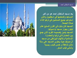 ‫يعد‬
‫أكبر‬ ‫من‬ ‫هو‬ ‫احمد‬ ‫السلطان‬ ‫مسجد‬
‫والذي‬ ‫اسطنبول‬ ‫في‬ ‫وأضخمها‬ ‫المساجد‬
‫ألداء‬ ‫تركيا‬ ‫في‬ ‫المسلمين‬ ‫جميع‬ ‫استوعب‬
‫الجمعة‬ ‫صالة‬
.
‫عشر‬ ‫السابع‬ ‫القرن‬ ‫في‬ ‫بناؤه‬ ‫كان‬ ‫المسجد‬
‫صوفيا‬ ‫آيا‬ ‫مسجد‬ ‫بجوار‬ ‫ليكون‬
.
‫جمع‬ ‫الذي‬ ‫الفريد‬ ‫بتصميمه‬ ‫يتميز‬ ‫المسجد‬
‫والحضارة‬ ‫تركيا‬ ‫في‬ ‫الحضارة‬ ‫بين‬
‫مسجد‬ ‫من‬ ‫البيزنطي‬ ‫واإللهام‬ ‫اإلسالمية‬
‫ستة‬ ‫على‬ ‫المسجد‬ ‫يحتوي‬ ‫حيث‬ ‫صوفيا‬ ‫آل‬
‫رئيسية‬ ‫قباب‬ ‫خمس‬ ‫و‬ ‫شاهقة‬ ‫مآذن‬
‫أصغر‬ ‫قباب‬ ‫وثماني‬
.
‫أحمد‬ ‫السلطان‬ ‫مسجد‬
 