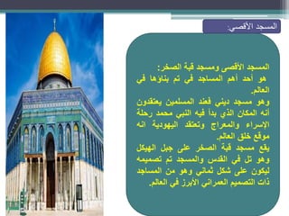 ‫المسجد‬
‫األقصى‬
‫ومسجد‬
‫قبة‬
‫الصخر‬
:
‫هو‬
‫أحد‬
‫أهم‬
‫المساجد‬
‫في‬
‫تم‬
‫بناؤها‬
‫في‬
‫العالم‬
.
‫وهو‬
‫مسجد‬
‫ديني‬
‫فعند‬
‫المسلمين‬
‫يعتقدون‬
‫أنه‬
‫المكان‬
‫الذي‬
‫بدأ‬
‫فيه‬
‫النبي‬
‫محمد‬
‫رحلة‬
‫اإلسراء‬
‫والمعراج‬
‫وتعتقد‬
‫اليهودية‬
‫انه‬
‫موقع‬
‫خلق‬
‫العالم‬
.
‫يقع‬
‫مسجد‬
‫قبة‬
‫الصخر‬
‫على‬
‫جبل‬
‫الهيكل‬
‫وهو‬
‫تل‬
‫في‬
‫القدس‬
‫والمسجد‬
‫تم‬
‫تصميمه‬
‫ليكون‬
‫على‬
‫شكل‬
‫ثماني‬
‫وهو‬
‫من‬
‫المساجد‬
‫ذات‬
‫التصميم‬
‫العمراني‬
‫األبرز‬
‫في‬
‫العالم‬
.
‫المسجد‬
‫األقصي‬
:
 
