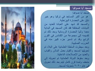 ‫مسجد‬
‫آيا‬
‫صوفيا‬
:
‫هو‬
‫من‬
‫أكبر‬
‫المساجد‬
‫في‬
‫تركيا‬
‫وهو‬
‫خير‬
‫دليل‬
‫على‬
‫الحضارة‬
‫البيزنطية‬
.
‫والمسجد‬
‫قد‬
‫شهد‬
‫على‬
‫العبادة‬
‫للعديد‬
‫من‬
‫الديانات‬
‫المختلفة‬
‫فقد‬
‫كان‬
‫المسجد‬
‫في‬
‫البداية‬
‫معبدا‬
‫وثنيا‬
‫الحضارة‬
‫الرومانية‬
‫وبعد‬
‫ذلك‬
‫تم‬
‫تقسيمه‬
‫إلى‬
‫مجموعة‬
‫من‬
‫الكنائس‬
‫في‬
‫القرن‬
‫الرابع‬
‫وقد‬
‫تم‬
‫تدمير‬
‫جزء‬
‫كبير‬
‫منه‬
‫في‬
‫الحروب‬
‫الصليبية‬
.
‫وبعد‬
‫سيطرت‬
‫السلطة‬
‫العثمانية‬
‫على‬
‫البالد‬
‫تم‬
‫تحويلها‬
‫لمسجد‬
‫والقيام‬
‫بعمل‬
‫المآذن‬
‫والقباب‬
‫والعديد‬
‫من‬
‫اإلصالحات‬
‫الداخلية‬
.
‫وبعد‬
‫سقوط‬
‫الدولة‬
‫العثمانية‬
‫تم‬
‫تحويله‬
‫إلى‬
‫متحف‬
‫ولمدة‬
‫قرن‬
‫كامل‬
‫ليتم‬
‫بعد‬
‫ذلك‬
‫تحويل‬
‫في‬
‫عام‬
2020
‫بتحويله‬
‫لمسجد‬
.
‫صوفيا‬ ‫آيا‬ ‫مسجد‬
 