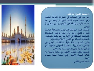 ‫ان‬
‫مسجد‬
‫الشيخ‬
‫زايد‬
‫الكبير‬
:
‫هو‬
‫احد‬
‫اكبر‬
‫المساجد‬
‫في‬
‫االمارات‬
‫العربية‬
‫المتحدة‬
‫وهو‬
‫مسجد‬
‫حديث‬
‫العهد‬
‫نسبيا‬
‫تم‬
‫بناءه‬
‫في‬
‫عام‬
2007
‫بأوامر‬
‫وتكلفه‬
‫من‬
‫الشيخ‬
‫زايد‬
‫بن‬
‫سلطان‬
‫آل‬
‫نهيان‬
.
‫المسجد‬
‫عباره‬
‫عن‬
‫تحفه‬
‫فنيه‬
‫يتميز‬
‫بالمساحة‬
‫الواسعة‬
‫بانيه‬
‫والشيخ‬
‫زايد‬
‫من‬
‫أجل‬
‫توحيد‬
‫المجتمعات‬
‫اإلسالمية‬
‫المختلفة‬
‫في‬
‫اإلمارات‬
‫وهو‬
‫يتميز‬
‫بالحضارة‬
‫المعمارية‬
‫الحديثة‬
‫مع‬
‫الفنون‬
‫اإلسالمية‬
‫الجميلة‬
.
‫يعتبر‬
‫المسجد‬
‫تحفة‬
‫فنية‬
‫استطاعت‬
‫الجمع‬
‫بين‬
‫األساليب‬
‫المعمارية‬
‫المختلفة‬
‫فالمؤذن‬
‫مأخوذة‬
‫من‬
‫المآذن‬
‫العربية‬
‫ومن‬
‫تصميم‬
‫مسجد‬
‫بادشاهي‬
.
‫المسجد‬
‫مطلي‬
‫باللون‬
‫األبيض‬
‫مع‬
‫ساحة‬
‫واسعة‬
‫من‬
‫البالط‬
‫الجميل‬
‫االبيض‬
‫الذي‬
‫يمنحه‬
‫لمسة‬
‫سحرية‬
‫المعة‬
.
‫مسجد‬
‫حسن‬
‫الثاني‬
 