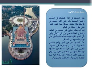 ‫مسجد‬
‫حسن‬
‫الثاني‬
:
‫جعل‬
‫المسجد‬
‫في‬
‫الدار‬
‫البيضاء‬
‫في‬
‫المغرب‬
‫ويتميز‬
‫المسجد‬
‫بأنه‬
‫ثاني‬
‫أكبر‬
‫مسجد‬
‫في‬
‫أفريقيا‬
‫وله‬
‫مئذنة‬
‫طويله‬
‫جدا‬
‫فهي‬
‫تعتبر‬
‫ثاني‬
‫أطول‬
‫مئذنة‬
‫في‬
‫العالم‬
.
‫كما‬
‫انه‬
‫يعتبر‬
‫سابع‬
‫أكبر‬
‫مسجد‬
‫في‬
،‫العالم‬
‫وتحتوي‬
‫المئذنة‬
‫على‬
‫ليزر‬
‫في‬
‫األعلى‬
‫يشير‬
‫الى‬
‫تحديد‬
‫القبلة‬
‫حيث‬
‫يساعد‬
‫المسلمين‬
‫على‬
‫توجيه‬
‫أنفسهم‬
‫في‬
‫الصالة‬
.
‫هذا‬
‫المسجد‬
‫هو‬
‫من‬
‫أكبر‬
‫وأهم‬
‫المباني‬
‫المعمارية‬
‫التي‬
‫تم‬
‫إنشاؤها‬
‫في‬
‫المغرب‬
‫العربي‬
‫إلى‬
‫اآلن‬
‫حيث‬
‫تم‬
‫تصميم‬
‫المسجد‬
‫بواسطة‬
‫المهندس‬
‫المعماري‬
‫الفرنسي‬
‫مايكل‬
‫بينسون‬
‫الذي‬
‫استطاع‬
‫ان‬
‫يجمع‬
‫فيه‬
‫بين‬
‫الحضارة‬
‫العربية‬
‫واإلسالمية‬
‫والمغربية‬
.
 