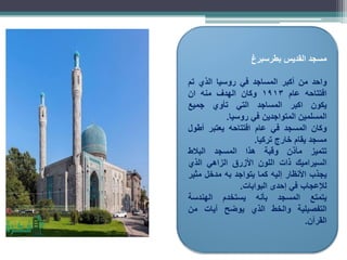 ‫مسجد‬
‫القديس‬
‫بطرسبرغ‬
‫واحد‬
‫من‬
‫أكبر‬
‫المساجد‬
‫في‬
‫روسيا‬
‫الذي‬
‫تم‬
‫افتتاحه‬
‫عام‬
1913
‫وكان‬
‫الهدف‬
‫منه‬
‫ان‬
‫يكون‬
‫اكبر‬
‫المساجد‬
‫التي‬
‫تأوي‬
‫جميع‬
‫المسلمين‬
‫المتواجدين‬
‫في‬
‫روسيا‬
.
‫وكان‬
‫المسجد‬
‫في‬
‫عام‬
‫افتتاحه‬
‫يعتبر‬
‫أطول‬
‫مسجد‬
‫يقام‬
‫خارج‬
‫تركيا‬
.
‫تتميز‬
‫مآذن‬
‫وقبة‬
‫هذا‬
‫المسجد‬
‫البالط‬
‫السيراميك‬
‫ذات‬
‫اللون‬
‫األزرق‬
‫الزاهي‬
‫الذي‬
‫يجذب‬
‫األنظار‬
‫إليه‬
‫كما‬
‫يتواجد‬
‫به‬
‫مدخل‬
‫مثير‬
‫لإلعجاب‬
‫في‬
‫إحدى‬
‫البوابات‬
.
‫يتمتع‬
‫المسجد‬
‫بأنه‬
‫يستخدم‬
‫الهندسة‬
‫التفصيلية‬
‫والخط‬
‫الذي‬
‫يوضح‬
‫آيات‬
‫من‬
‫القرآن‬
.
 