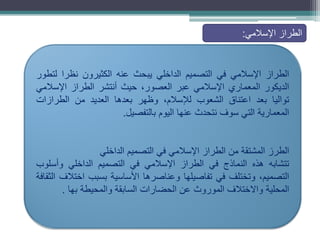 ‫الطراز‬
‫اإلسالمي‬
‫في‬
‫التصميم‬
‫الداخلي‬
‫يبحث‬
‫عنه‬
‫الكثيرون‬
‫نظرا‬
‫لتطور‬
‫الديكور‬
‫المعماري‬
‫اإلسالمي‬
‫عبر‬
،‫العصور‬
‫حيث‬
‫أنتشر‬
‫الطراز‬
‫اإلسالمي‬
‫تواليا‬
‫بعد‬
‫اعتناق‬
‫الشعوب‬
،‫لإلسالم‬
‫وظهر‬
‫بعدها‬
‫العديد‬
‫من‬
‫الطرازات‬
‫المعمارية‬
‫التي‬
‫سوف‬
‫نتحدث‬
‫عنها‬
‫اليوم‬
‫بالتفصيل‬
.
‫الطرز‬
‫المشتقة‬
‫من‬
‫الطراز‬
‫اإلسالمي‬
‫في‬
‫التصميم‬
‫الداخلي‬
‫تتشابه‬
‫هذه‬
‫النماذج‬
‫في‬
‫الطراز‬
‫اإلسالمي‬
‫في‬
‫التصميم‬
‫الداخلي‬
‫وأسلوب‬
،‫التصميم‬
‫وتختلف‬
‫في‬
‫تفاصيلها‬
‫وعناصرها‬
‫األساسية‬
‫بسبب‬
‫اختالف‬
‫الثقافة‬
‫المحلية‬
‫واالختالف‬
‫الموروث‬
‫عن‬
‫الحضارات‬
‫السابقة‬
‫والمحيطة‬
‫بها‬
.
‫اإلسالمي‬ ‫الطراز‬
:
 