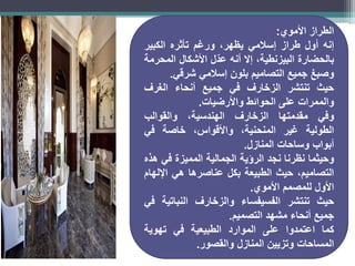 ‫الطراز‬
‫األموي‬
:
‫إنه‬
‫أول‬
‫طراز‬
‫إسالمي‬
،‫يظهر‬
‫ورغم‬
‫تأثره‬
‫الكبير‬
‫بالحضارة‬
،‫البيزنطية‬
‫إال‬
‫أنه‬
‫ّل‬‫د‬‫ع‬
‫األشكال‬
‫المحرمة‬
‫وصبغ‬
‫جميع‬
‫التصاميم‬
‫بلون‬
‫إسالمي‬
‫شرقي‬
.
‫حيث‬
‫تنتشر‬
‫الزخارف‬
‫في‬
‫جميع‬
‫أنحاء‬
‫الغرف‬
‫والممرات‬
‫على‬
‫الحوائط‬
‫واألرضيات‬
.
‫وفي‬
‫مقدمتها‬
‫الزخارف‬
،‫الهندسية‬
‫والقوالب‬
‫الطولية‬
‫غير‬
،‫المنحنية‬
،‫واألقواس‬
‫خاصة‬
‫في‬
‫أبواب‬
‫وساحات‬
‫المنازل‬
.
‫وحيثما‬
‫نظرنا‬
‫نجد‬
‫الرؤية‬
‫الجمالية‬
‫المميزة‬
‫في‬
‫هذه‬
،‫التصاميم‬
‫حيث‬
‫الطبيعة‬
‫بكل‬
‫عناصرها‬
‫هي‬
‫اإللهام‬
‫األول‬
‫للمصمم‬
‫األموي‬
.
‫حيث‬
‫تنتشر‬
‫الفسيفساء‬
‫والزخارف‬
‫النباتية‬
‫في‬
‫جميع‬
‫أنحاء‬
‫مشهد‬
‫التصميم‬
.
‫كما‬
‫اعتمدوا‬
‫على‬
‫الموارد‬
‫الطبيعية‬
‫في‬
‫تهوية‬
‫المساحات‬
‫وتزيين‬
‫المنازل‬
‫والقصور‬
.
 