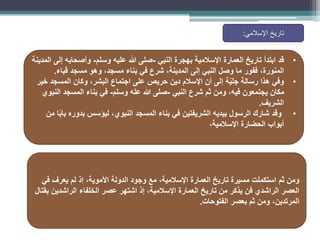 •
‫النبي‬ ‫بهجرة‬ ‫اإلسالمية‬ ‫العمارة‬ ‫تاريخ‬ ‫ابتدأ‬ ‫قد‬
-
‫وسلم‬ ‫عليه‬ ‫هللا‬ ‫صلى‬
-
‫المدينة‬ ‫إلى‬ ‫وأصحابه‬
‫مسجد‬ ‫وهو‬ ،‫مسجد‬ ‫بناء‬ ‫في‬ ‫شرع‬ ،‫المدينة‬ ‫إلى‬ ‫النبي‬ ‫وصل‬ ‫ما‬ ‫ففور‬ ،‫المنورة‬
‫قباء‬
.
•
‫وفي‬
‫خير‬ ‫المسجد‬ ‫وكان‬ ،‫البشر‬ ‫اجتماع‬ ‫على‬ ‫حريص‬ ‫دين‬ ‫اإلسالم‬ ‫أن‬ ‫إلى‬ ‫ة‬ّ‫ي‬‫جل‬ ‫رسالة‬ ‫هذا‬
‫النبي‬ ‫شرع‬ ‫ثم‬ ‫ومن‬ ،‫فيه‬ ‫يجتمعون‬ ‫مكان‬
-
‫وسلم‬ ‫عله‬ ‫هللا‬ ‫صلى‬
-
‫النبوي‬ ‫المسجد‬ ‫بناء‬ ‫في‬
‫الشريف‬
.
•
‫من‬ ‫ا‬ً‫ب‬‫با‬ ‫بدوره‬ ‫ليؤسس‬ ،‫النبوي‬ ‫المسجد‬ ‫بناء‬ ‫في‬ ‫الشريفتين‬ ‫بيديه‬ ‫الرسول‬ ‫شارك‬ ‫وقد‬
،‫اإلسالمية‬ ‫الحضارة‬ ‫أبواب‬
‫اإلسالمي‬ ‫تاريخ‬
:
‫في‬ ‫يعرف‬ ‫لم‬ ‫إذ‬ ،‫األموية‬ ‫الدولة‬ ‫وجود‬ ‫مع‬ ،‫اإلسالمية‬ ‫العمارة‬ ‫تاريخ‬ ‫مسيرة‬ ‫استكملت‬ ‫ثم‬ ‫ومن‬
‫بقتال‬ ‫الراشدين‬ ‫الخلفاء‬ ‫عصر‬ ‫اشتهر‬ ‫إذ‬ ،‫اإلسالمية‬ ‫العمارة‬ ‫تاريخ‬ ‫من‬ ‫يذكر‬ ‫فن‬ ‫الراشدي‬ ‫العصر‬
‫الفتوحات‬ ‫بعصر‬ ‫ثم‬ ‫ومن‬ ،‫المرتدين‬
.
 