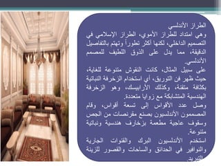 ‫الطراز‬
‫األندلسي‬
‫وهي‬
‫امتداد‬
‫للطراز‬
،‫األموي‬
‫الطراز‬
‫اإلسالمي‬
‫في‬
‫التصميم‬
،‫الداخلي‬
‫لكنها‬
‫أكثر‬
ً‫ا‬‫تطور‬
‫وتهتم‬
‫بالتفاصيل‬
،‫الدقيقة‬
‫مما‬
‫يدل‬
‫على‬
‫الذوق‬
‫اللطيف‬
‫للمصمم‬
‫األندلسي‬
.
‫على‬
‫سبيل‬
،‫المثال‬
‫كانت‬
‫النقوش‬
‫متنوعة‬
،‫للغاية‬
‫حيث‬
‫ظهر‬
‫فن‬
،‫التوريق‬
‫أي‬
‫استخدام‬
‫الزخرفة‬
‫النباتية‬
‫بكثافة‬
،‫متقنة‬
‫وكذلك‬
،‫األرابيسك‬
‫وهو‬
‫الزخرفة‬
‫الهندسية‬
‫المتشابكة‬
‫مع‬
‫زوايا‬
‫متعددة‬
.
‫وصل‬
‫عدد‬
‫األقواس‬
‫إلى‬
‫تسعة‬
،‫أقواس‬
‫وقام‬
‫المصممون‬
‫األندلسيون‬
‫بصنع‬
‫مقرنصات‬
‫من‬
‫الجص‬
‫وسقوف‬
‫عاجية‬
‫مطعمة‬
‫بزخارف‬
‫هندسية‬
‫ونباتية‬
‫متنوعة‬
.
‫استخدم‬
‫األندلسيون‬
‫البرك‬
‫والقنوات‬
‫الجارية‬
‫والنوافير‬
‫في‬
‫الحدائق‬
‫والساحات‬
‫والقصور‬
‫للزينة‬
‫والتبريد‬
.
 