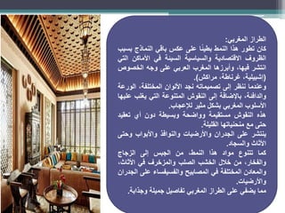 ‫الطراز‬
‫المغربي‬
:
‫كان‬
‫تطور‬
‫هذا‬
‫النمط‬
‫ا‬ً‫ئ‬‫بطي‬
‫على‬
‫عكس‬
‫باقي‬
‫النماذج‬
‫بسبب‬
‫الظروف‬
‫االقتصادية‬
‫والسياسية‬
‫السيئة‬
‫في‬
‫األماكن‬
‫التي‬
‫انتشر‬
،‫فيها‬
‫وأبرزها‬
‫المغرب‬
‫العربي‬
‫على‬
‫وجه‬
‫الخصوص‬
(
،‫إشبيلية‬
،‫غرناطة‬
‫مراكش‬
)
.
‫وعندما‬
‫ننظر‬
‫إلى‬
‫تصميماته‬
‫نجد‬
‫األلوان‬
،‫المختلفة‬
‫الورعة‬
،‫والدافئة‬
‫باإلضافة‬
‫إلى‬
‫النقوش‬
‫المتنوعة‬
‫التي‬
‫يغلب‬
‫عليها‬
‫األسلوب‬
‫المغربي‬
‫بشكل‬
‫مثير‬
‫لإلعجاب‬
.
‫هذه‬
‫النقوش‬
‫مستقيمة‬
‫وواضحة‬
‫وبسيطة‬
‫دون‬
‫أي‬
‫تعقيد‬
‫حتى‬
‫مع‬
‫منحنياتها‬
‫القليلة‬
.
‫ينتشر‬
‫على‬
‫الجدران‬
‫واألرضيات‬
‫والنوافذ‬
‫واألبواب‬
‫وحتى‬
‫األثاث‬
‫والسجاد‬
.
‫كما‬
‫تتنوع‬
‫مواد‬
‫هذا‬
،‫النمط‬
‫من‬
‫الجبس‬
‫إلى‬
‫الزجاج‬
،‫والفخار‬
‫من‬
‫خالل‬
‫الخشب‬
‫الصلب‬
‫والمزخرف‬
‫في‬
،‫األثاث‬
‫والمعادن‬
‫المختلفة‬
‫في‬
‫المصابيح‬
‫والفسيفساء‬
‫على‬
‫الجدران‬
‫واألرضيات‬
.
‫مما‬
‫يضفي‬
‫على‬
‫الطراز‬
‫المغربي‬
‫تفاصيل‬
‫جميلة‬
‫وجذابة‬
.
 