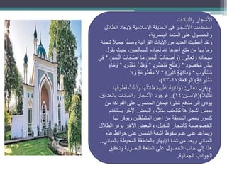 ‫األشجار‬
‫والنباتات‬
‫األشجار‬ ‫استخدمت‬
‫في‬
‫الظالل‬ ‫إليجاد‬ ‫اإلسالمية‬ ‫الحديقة‬
،‫البصرية‬ ‫المتعة‬ ‫على‬ ‫والحصول‬
‫ولقد‬
‫للجنة‬ ً‫ال‬‫جمي‬ ‫ا‬ً‫ف‬‫وص‬ ‫القرآنية‬ ‫اآليات‬ ‫من‬ ‫العديد‬ ‫أعطيت‬
‫يقول‬ ‫حيث‬ ،‫الصالحين‬ ‫لعباده‬ ‫هللا‬ ‫أعدها‬ ‫متع‬ ‫من‬ ‫بها‬ ‫وما‬
‫وتعالى‬ ‫سبحانه‬
( :
ِ‫ِين‬‫م‬َ‫ي‬ْ‫ال‬ ُ‫اب‬َ‫ح‬ْ‫ص‬َ‫أ‬ ‫ا‬َ‫م‬ ِ‫ِين‬‫م‬َ‫ي‬ْ‫ال‬ ُ‫اب‬َ‫ح‬ْ‫ص‬َ‫أ‬ َ
‫و‬
*
‫ِي‬‫ف‬
ٍ‫د‬‫ُو‬‫ض‬ْ‫خ‬َ‫م‬ ٍ‫ر‬ْ‫د‬ِ‫س‬
*
ٍ‫د‬‫ُو‬‫ض‬ْ‫ن‬َ‫م‬ ٍ‫ح‬ْ‫ل‬َ‫ط‬ َ
‫و‬
*
ٍ‫د‬‫و‬ُ‫د‬ْ‫م‬َ‫م‬ ٍّ‫ل‬ ِ‫ظ‬ َ
‫و‬
*
ٍ‫ء‬‫ا‬َ‫م‬ َ
‫و‬
ٍ‫ب‬‫و‬ُ‫ك‬ْ‫س‬َ‫م‬
*
ٍ‫ة‬َ‫ِير‬‫ث‬َ‫ك‬ ٍ‫ة‬َ‫ه‬ِ‫ك‬‫ا‬َ‫ف‬ َ
‫و‬
*
َ‫ال‬ َ
‫و‬ ٍ‫ة‬َ‫وع‬ُ‫ط‬ْ‫ق‬َ‫م‬ َ‫ال‬
ٍ‫ة‬َ‫وع‬ُ‫ن‬ْ‫م‬َ‫م‬
()
‫الواقعة‬
:
27
-
33
)
،
‫تعالى‬ ‫ويقول‬
( :
‫ا‬َ‫ه‬ُ‫ف‬‫و‬ُ‫ط‬ُ‫ق‬ ْ‫ت‬َ‫ل‬ِّ‫ل‬ُ‫ذ‬ َ
‫و‬ ‫ا‬َ‫ه‬ُ‫ل‬َ‫ال‬ ِ‫ظ‬ ْ‫م‬ِ‫ْه‬‫ي‬َ‫ل‬َ‫ع‬ ً‫ة‬َ‫ي‬ِ‫ن‬‫ا‬َ‫د‬ َ
‫و‬
ً‫ال‬‫ِي‬‫ل‬ْ‫ذ‬َ‫ت‬
()
‫اإلنسان‬
:
١4
..)
،‫بالحدائق‬ ‫والنباتات‬ ‫األشجار‬ ‫فوجود‬
‫من‬ ‫الفواكه‬ ‫على‬ ‫الحصول‬ ‫فيمكن‬ ‫شتى؛‬ ‫منافع‬ ‫إلى‬ ‫يؤدي‬
‫يستخدم‬ ‫اآلخر‬ ‫والبعض‬ ،ً‫ال‬‫مث‬ ‫كالعنب‬ ‫أشجارها‬ ‫بعض‬
‫لها‬ ‫ويوفر‬ ‫المتطفلين‬ ‫أعين‬ ‫من‬ ‫الحديقة‬ ‫يحمي‬ ‫كسور‬
‫الظالل‬ ‫يوفر‬ ‫اآلخر‬ ‫والبعض‬ ،‫النخيل‬ ‫كأشجار‬ ‫الخصوصية‬
‫على‬ ‫الشمس‬ ‫أشعة‬ ‫سقوط‬ ‫عدم‬ ‫على‬ ‫ويساعد‬
‫حوائط‬
‫هذه‬
‫بالمباني‬ ‫المحيطة‬ ‫بالمنطقة‬ ‫اإلبهار‬ ‫شدة‬ ‫من‬ ‫ويحد‬ ‫المباني‬
..
‫وتحقيق‬ ‫البصرية‬ ‫المتعة‬ ‫على‬ ‫الحصول‬ ‫جانب‬ ‫إلى‬ ‫هذا‬
‫الجمالية‬ ‫الجوانب‬
.
”
.
 