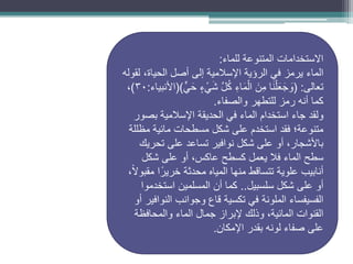 ‫المتنوعة‬ ‫االستخدامات‬
‫للماء‬
:
‫الماء‬
‫لقوله‬ ،‫الحياة‬ ‫أصل‬ ‫إلى‬ ‫اإلسالمية‬ ‫الرؤية‬ ‫في‬ ‫يرمز‬
‫تعالى‬
( :
ٍّ‫ي‬َ‫ح‬ ٍ‫ء‬ ْ‫ي‬َ‫ش‬ َّ‫ل‬ُ‫ك‬ ِ‫ء‬‫ا‬َ‫م‬ْ‫ال‬ َ‫ن‬ِ‫م‬ ‫ا‬َ‫ن‬ْ‫ل‬َ‫ع‬َ‫ج‬ َ
‫و‬
()
‫األنبياء‬
:
30
)
،
‫والصفاء‬ ‫للتطهر‬ ‫رمز‬ ‫أنه‬ ‫كما‬
.
‫بصور‬ ‫اإلسالمية‬ ‫الحديقة‬ ‫في‬ ‫الماء‬ ‫استخدام‬ ‫جاء‬ ‫ولقد‬
‫مظللة‬ ‫مائية‬ ‫مسطحات‬ ‫شكل‬ ‫على‬ ‫استخدم‬ ‫فقد‬ ‫متنوعة؛‬
‫تحريك‬ ‫على‬ ‫تساعد‬ ‫نوافير‬ ‫شكل‬ ‫على‬ ‫أو‬ ،‫باألشجار‬
‫شكل‬ ‫على‬ ‫أو‬ ،‫عاكس‬ ‫كسطح‬ ‫يعمل‬ ‫فال‬ ‫الماء‬ ‫سطح‬
،ً‫ال‬‫مقبو‬ ‫ا‬ً‫خرير‬ ‫محدثة‬ ‫المياه‬ ‫منها‬ ‫تتساقط‬ ‫علوية‬ ‫أنابيب‬
‫سلسبيل‬ ‫شكل‬ ‫على‬ ‫أو‬
..
‫استخدموا‬ ‫المسلمين‬ ‫أن‬ ‫كما‬
‫في‬ ‫الملونة‬ ‫الفسيفساء‬
‫تكسية‬
‫أو‬ ‫النوافير‬ ‫وجوانب‬ ‫قاع‬
‫والمحافظة‬ ‫الماء‬ ‫جمال‬ ‫إلبراز‬ ‫وذلك‬ ،‫المائية‬ ‫القنوات‬
‫اإلمكان‬ ‫بقدر‬ ‫لونه‬ ‫صفاء‬ ‫على‬
.
 
