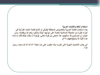 ‫استخدام‬
‫العربية‬ ‫والكتابات‬ ‫الخط‬
‫المختلفة‬ ‫بالخصوص‬ ‫العربية‬ ‫الكتابة‬ ‫استخدام‬ ‫جاء‬
(
‫ثلث‬ ‫أو‬ ‫كوفي‬
)
‫في‬ ‫القرآنية‬ ‫اآليات‬ ‫لكتابة‬
‫ومن‬ ،‫وبفضله‬ ‫هللا‬ ‫بنعم‬ ‫ا‬ً‫وتذكير‬ ‫ا‬ً‫ن‬ّ‫م‬‫تي‬ ،‫أبوابها‬ ‫على‬ ‫خاصة‬ ‫اإلسالمية‬ ‫الحديقة‬ ‫من‬ ‫كثيرة‬ ‫أجزاء‬
‫تعالى‬ ‫قوله‬ ‫من‬ ‫المعنى‬ ‫هذا‬ ‫استلهموا‬ ‫قد‬ ‫المسلمين‬ ‫أن‬ ‫الجائز‬
( :
َ‫ء‬‫ا‬َ‫ش‬ ‫ا‬َ‫م‬ َ‫ت‬ْ‫ل‬ُ‫ق‬ َ‫ك‬َ‫ت‬َّ‫ن‬َ‫ج‬ َ‫ت‬ْ‫ل‬َ‫خ‬َ‫د‬ ْ‫ذ‬ِ‫إ‬ َ‫ال‬ ْ
‫و‬َ‫ل‬ َ
‫و‬
ِ‫َلِل‬‫ا‬ِ‫ب‬ َّ‫ال‬ِ‫إ‬ َ‫ة‬ َّ
‫و‬ُ‫ق‬ َ‫ال‬ ُ‫هللا‬
()
‫الكهف‬
:
39
.)
‫الجنة‬ ‫باب‬ ‫على‬ ‫مكتوب‬ ‫بأنه‬ ‫أخبرت‬ ‫التي‬ ‫النبوية‬ ‫األحاديث‬ ‫جانب‬ ‫إلى‬
“
‫رسول‬ ‫محمد‬ ‫هللا‬ ‫إال‬ ‫إله‬ ‫ال‬
‫هللا‬
”
.
 