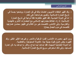 •
‫في‬ ‫بصمة‬ ‫ووضعوا‬ ،‫العمارة‬ ‫فن‬ ‫في‬ ‫ا‬ً‫غ‬‫بال‬ ‫ا‬ً‫م‬‫اهتما‬ ‫األمويون‬ ‫الخلفاء‬ ‫أظهر‬ ‫وقد‬
،‫ذلك‬ ‫على‬ ‫شاهدة‬ ‫وقصورهم‬ ،‫اإلسالمية‬ ‫العمارة‬ ‫تاريخ‬
•
‫العمارة‬ ‫تاريخ‬ ‫في‬ ‫نوعية‬ ‫نقلة‬ ‫خلفاؤها‬ ‫أظهر‬ ‫فقد‬ ،‫العباسية‬ ‫الدولة‬ ‫في‬ ‫أما‬
‫كالهندية‬ ‫األخرى‬ ‫الحضارات‬ ‫مع‬ ‫اإلسالمي‬ ‫حضارتهم‬ ‫اختالط‬ ‫زاد‬ ‫إذ‬ ،‫اإلسالمية‬
،‫عمارتها‬ ‫محاسن‬ ‫إظهار‬ ‫في‬ ‫الكالم‬ ‫من‬ ‫خير‬ ‫فالصمت‬ ،‫األندلس‬ ‫وفي‬ ،‫والفارسية‬
‫جمال‬ ‫الجمال‬ ‫حرم‬ ‫في‬ ‫فالصمت‬
!
‫األندلس‬ ‫معمورات‬ ‫أشهر‬ ‫ومن‬
:
‫وقد‬ ،‫الكثير‬ ‫الكثير‬ ‫وغيرهما‬ ،‫واألحمر‬ ‫قرطبة‬ ‫ا‬َ‫ر‬ْ‫ص‬َ‫ق‬
‫والفاطمية‬ ،‫المملوكية‬ ‫كالدولة‬ ،‫ًا‬‫د‬‫ج‬ ‫جميلة‬ ‫ا‬ً‫ن‬‫فنو‬ ‫الدول‬ ‫بعض‬ ‫أظهرت‬
،
‫أما‬
‫عمارة‬ ‫فن‬ ،‫به‬ ‫ابدعت‬ ‫ما‬ ‫وأكثر‬ ،‫إبداع‬ ‫أيما‬ ‫أبدعت‬ ‫فقد‬ ،‫المجيدة‬ ‫العثمانية‬ ‫الدولة‬
‫اإلسالمية‬ ‫العمارة‬ ‫لتاريخ‬ ‫سريع‬ ‫استعراض‬ ‫ذلك‬ ‫وفي‬ ،‫المساجد‬
.
‫اإلسالمي‬ ‫التاريخ‬
 