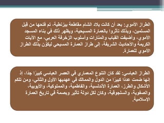 ‫الطراز‬
‫األموي‬
:
‫ِبل‬‫ق‬ ‫من‬ ‫فتحها‬ ‫تم‬ ،‫بيزنطية‬ ‫مقاطعة‬ ‫الشام‬ ‫بالد‬ ‫كانت‬ ‫أن‬ ‫بعد‬
‫المسجد‬ ‫بناء‬ ‫في‬ ‫ذلك‬ ‫ويظهر‬ ،‫المسيحية‬ ‫بالعمارة‬ ‫تأثروا‬ ‫وبذلك‬ ،‫المسلمين‬
‫اآليات‬ ‫مع‬ ،‫العربي‬ ‫الزخرفة‬ ‫وأسلوب‬ ‫والمنارات‬ ‫القباب‬ ‫وأضيفت‬ ،‫األموي‬
‫الطراز‬ ‫بذلك‬ ‫ن‬ َّ
‫ليكو‬ ‫المسيحي‬ ‫العمارة‬ ‫طراز‬ ‫إلى‬ ،‫الشريفة‬ ‫واألحاديث‬ ‫الكريمة‬
‫للعمارة‬ ‫األموي‬
.
‫العباسي‬ ‫الطراز‬
:
‫إذ‬ ،‫ًا‬‫د‬‫ج‬ ‫ا‬ً‫كبير‬ ‫العباسي‬ ‫العصر‬ ‫في‬ ‫المعماري‬ ‫التنوع‬ ‫كان‬ ‫لقد‬
‫تلكم‬ ‫ومن‬ ،‫والثاني‬ ‫األول‬ ‫عهديها‬ ‫في‬ ‫والممالك‬ ‫الدول‬ ‫من‬ ‫ا‬ً‫كبير‬ ‫ًا‬‫د‬‫عد‬ ‫ضمت‬ ‫إنها‬
،‫والمملوكية‬ ،‫والفاطمية‬ ،‫األندلسية‬ ‫العمارة‬ ،‫والطرز‬ ‫األشكال‬
‫واأليوبية‬
،
،‫والصفوية‬
‫والسلجوقية‬
‫العمارة‬ ‫تاريخ‬ ‫في‬ ‫وبصمة‬ ‫تأثير‬ ‫دولة‬ ‫لكل‬ ‫وكان‬ ،
‫اإلسالمية‬
.
 