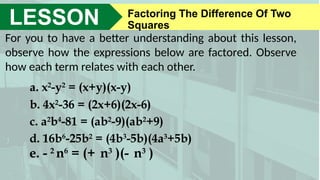 LESSON Factoring The Difference Of Two
Squares
For you to have a better understanding about this lesson,
observe how the expressions below are factored. Observe
how each term relates with each other.
a. x2
-y2
= (x+y)(x-y)
b. 4x2
-36 = (2x+6)(2x-6)
c. a2
b4
-81 = (ab2
-9)(ab2
+9)
d. 16b6
-25b2
= (4b3
-5b)(4a3
+5b)
e. - 2
n6
= (+ n3
)(- n3
)
 