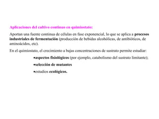 Aplicaciones del cultivo continuo en quimiostato:
Aportan una fuente continua de células en fase exponencial, lo que se aplica a procesos
industriales de fermentación (producción de bebidas alcohólicas, de antibióticos, de
aminoácidos, etc).
En el quimiostato, el crecimiento a bajas concentraciones de sustrato permite estudiar:
aspectos fisiológicos (por ejemplo, catabolismo del sustrato limitante);
selección de mutantes
estudios ecológicos.
 