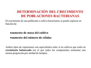 DETERMINACIÓN DEL CRECIMIENTO
DE POBLACIONES BACTERIANAS
El crecimiento de una población o cultivo bacterianos se puede expresar en
función de:
aumento de masa del cultivo
aumento del número de células
Ambos tipos de expresiones son equivalentes entre sí en cultivos que estén en
crecimiento balanceado (en el que todos los componentes aumentan una
misma proporción por unidad de tiempo).
 