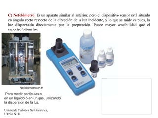 C) Nefelómetro: Es un aparato similar al anterior, pero el dispositivo sensor está situado
en ángulo recto respecto de la dirección de la luz incidente, y lo que se mide es pues, la
luz dispersada directamente por la preparación. Posee mayor sensibilidad que el
espectrofotómetro.
Nefelómetro en Kosan
Para medir partículas suspendidas
en un líquido o en un gas, utilizando
la dispersion de la luz.
Unidad de Turbidez Nefelométrica,
UTN o NTU
 