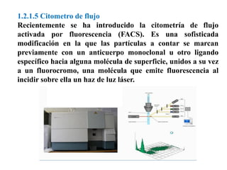 1.2.1.5 Citometro de flujo
Recientemente se ha introducido la citometría de flujo
activada por fluorescencia (FACS). Es una sofisticada
modificación en la que las partículas a contar se marcan
previamente con un anticuerpo monoclonal u otro ligando
específico hacia alguna molécula de superficie, unidos a su vez
a un fluorocromo, una molécula que emite fluorescencia al
incidir sobre ella un haz de luz láser.
 