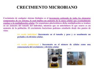 Crecimiento de cualquier sistema biológico es el incremento ordenado de todos los elementos
componentes de ese sistema, lo cual implica un aumento de la masa celular que eventualmente
conduce a la multiplicación celular. En organismos pluricelulares dicha multiplicación se traduce
en un aumento del tamaño del individuo, mientras que en unicelulares lo que ocurre es un
aumento de la población. El crecimiento bacteriano podemos estudiarlo desde dos puntos de
vista:
A escala individual :Incremento en el tamaño y peso y es usualmente un
preludio a la división celular.
A escala poblacional : Incremento en el número de células como una
consecuencia del crecimiento y división celular
CRECIMIENTO MICROBIANO
 