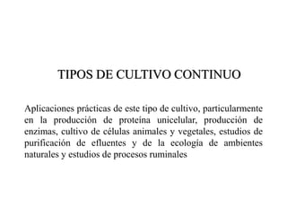 TIPOS DE CULTIVO CONTINUO
Aplicaciones prácticas de este tipo de cultivo, particularmente
en la producción de proteína unicelular, producción de
enzimas, cultivo de células animales y vegetales, estudios de
purificación de efluentes y de la ecología de ambientes
naturales y estudios de procesos ruminales
 