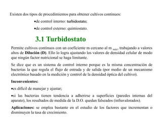3.1 Turbidostato
Permite cultivos continuos con un coeficiente m cercano al m máx, trabajando a valores
altos de Dilución (D). Ello lo logra ajustando los valores de densidad celular de modo
que ningún factor nutricional se haga limitante.
Se dice que es un sistema de control interno porque es la misma concentración de
bacterias la que regula el flujo de entrada y de salida (por medio de un mecanismo
electrónico basado en la medición y control de la densidad óptica del cultivo).
Inconvenientes:
es difícil de manejar y ajustar;
si las bacterias tienen tendencia a adherirse a superficies (paredes internas del
aparato), los resultados de medida de la D.O. quedan falseados (infravalorados).
Aplicaciones: se emplea bastante en el estudio de los factores que incrementan o
disminuyen la tasa de crecimiento.
Existen dos tipos de procedimientos para obtener cultivos continuos:
de control interno: turbidostato;
de control externo: quimiostato.
 