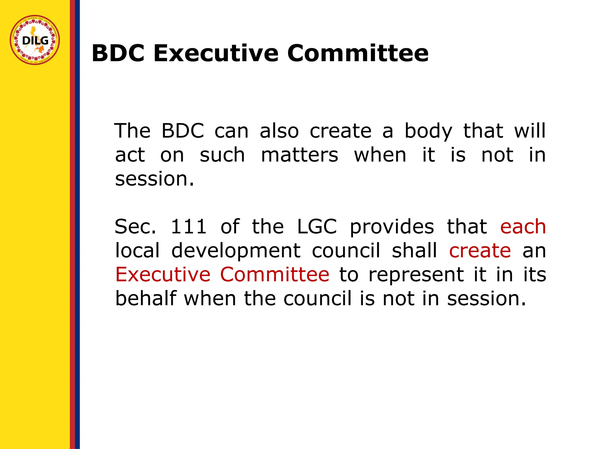 The BDC can also create a body that will
act on such matters when it is not in
session.
Sec. 111 of the LGC provides that each
local development council shall create an
Executive Committee to represent it in its
behalf when the council is not in session.
BDC Executive Committee
 