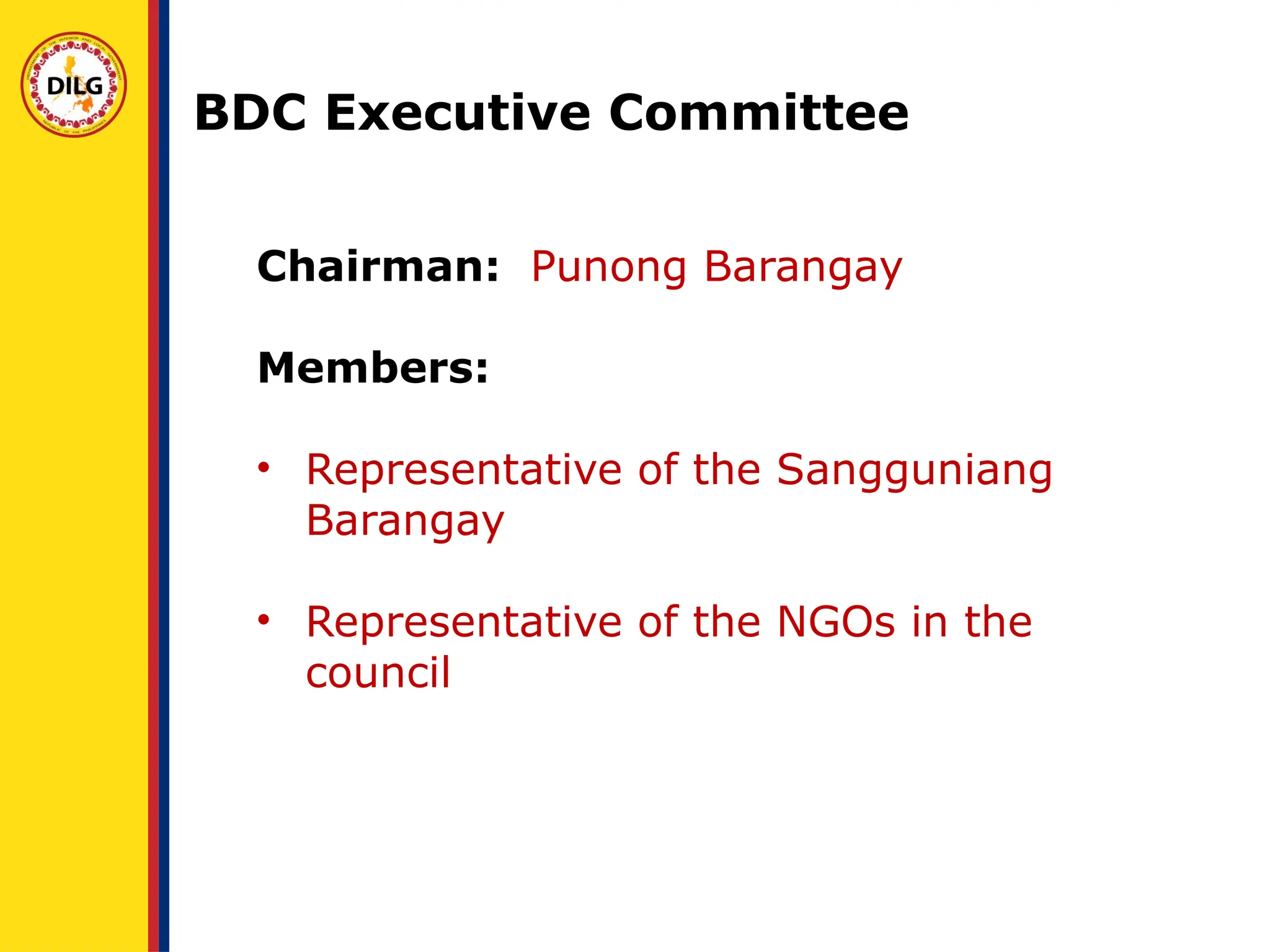 Chairman: Punong Barangay
Members:
• Representative of the Sangguniang
Barangay
• Representative of the NGOs in the
council
BDC Executive Committee
 
