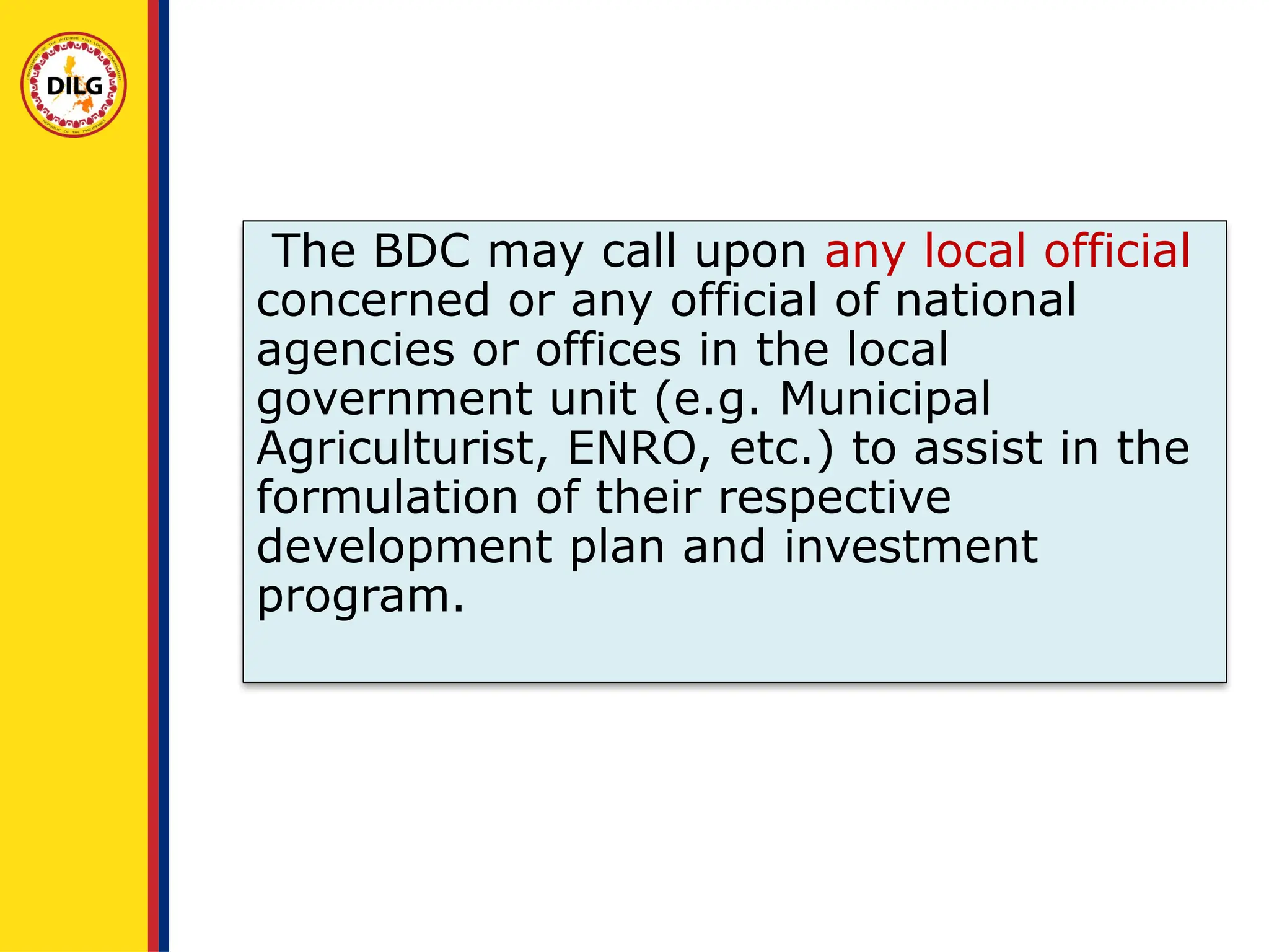 The BDC may call upon any local official
concerned or any official of national
agencies or offices in the local
government unit (e.g. Municipal
Agriculturist, ENRO, etc.) to assist in the
formulation of their respective
development plan and investment
program.
 