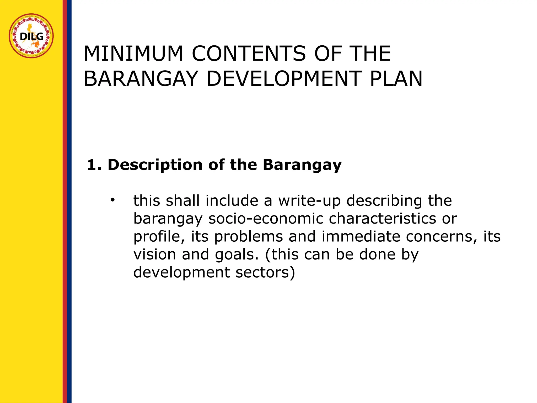 MINIMUM CONTENTS OF THE
BARANGAY DEVELOPMENT PLAN
1. Description of the Barangay
• this shall include a write-up describing the
barangay socio-economic characteristics or
profile, its problems and immediate concerns, its
vision and goals. (this can be done by
development sectors)
 