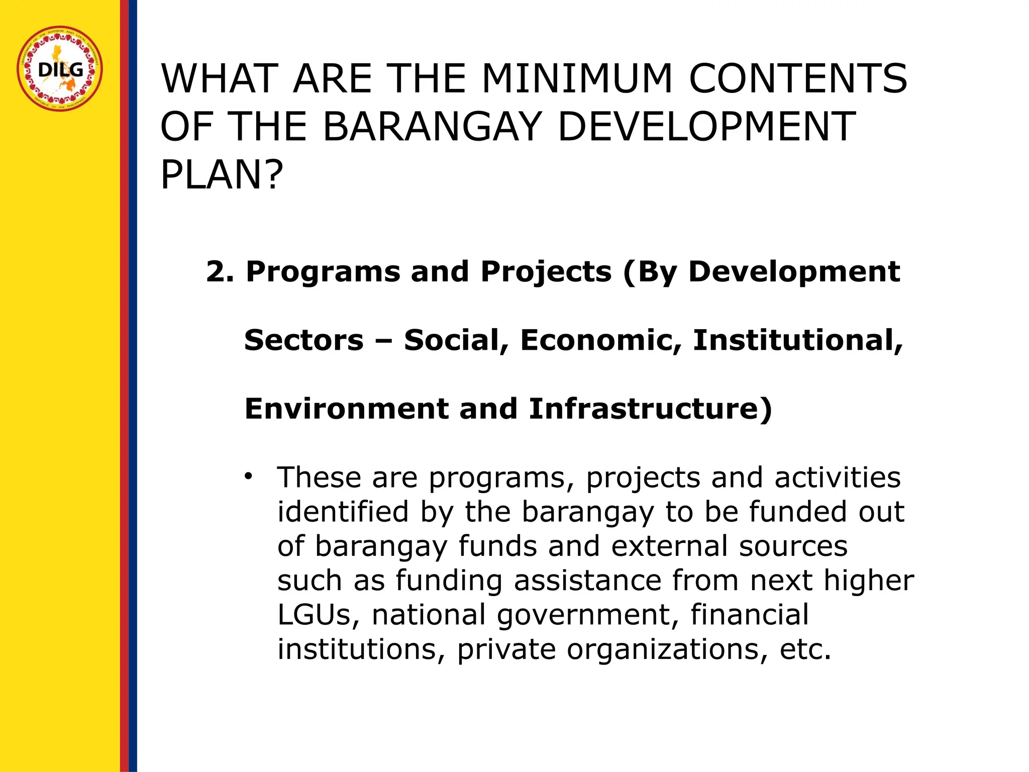 2. Programs and Projects (By Development
Sectors – Social, Economic, Institutional,
Environment and Infrastructure)
• These are programs, projects and activities
identified by the barangay to be funded out
of barangay funds and external sources
such as funding assistance from next higher
LGUs, national government, financial
institutions, private organizations, etc.
WHAT ARE THE MINIMUM CONTENTS
OF THE BARANGAY DEVELOPMENT
PLAN?
 