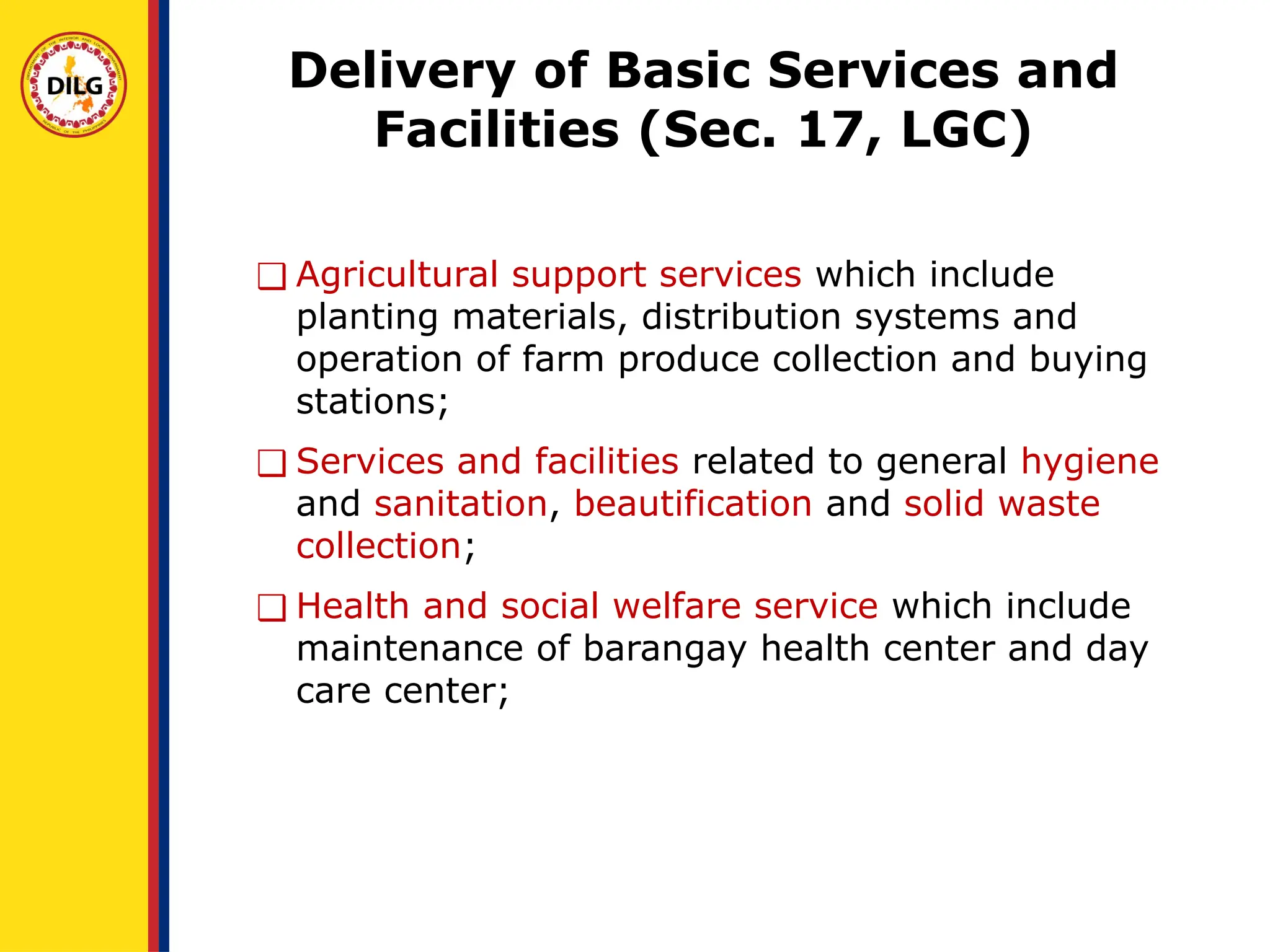 Delivery of Basic Services and
Facilities (Sec. 17, LGC)
❑ Agricultural support services which include
planting materials, distribution systems and
operation of farm produce collection and buying
stations;
❑ Services and facilities related to general hygiene
and sanitation, beautification and solid waste
collection;
❑ Health and social welfare service which include
maintenance of barangay health center and day
care center;
 