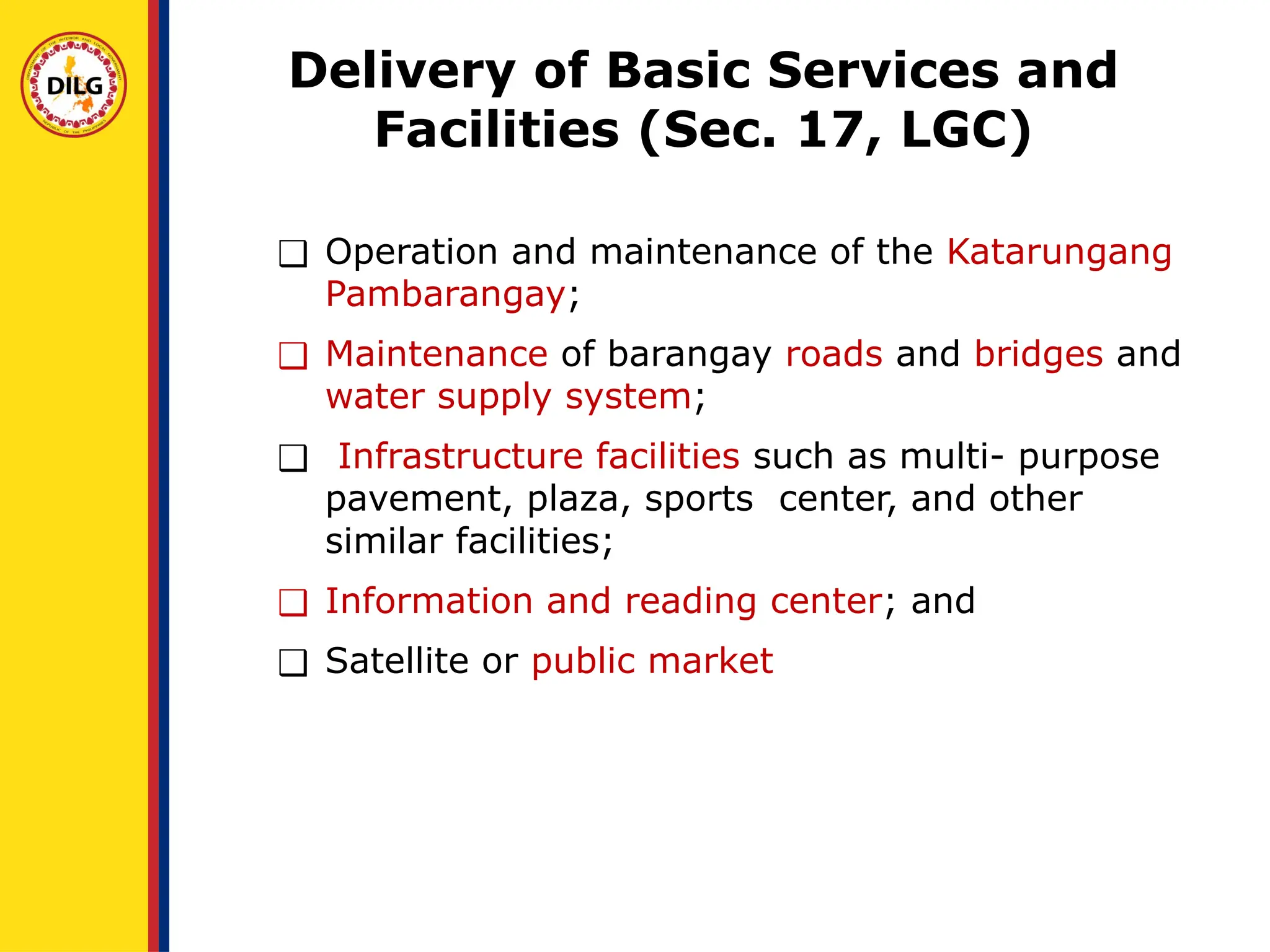 ❑ Operation and maintenance of the Katarungang
Pambarangay;
❑ Maintenance of barangay roads and bridges and
water supply system;
❑ Infrastructure facilities such as multi- purpose
pavement, plaza, sports center, and other
similar facilities;
❑ Information and reading center; and
❑ Satellite or public market
Delivery of Basic Services and
Facilities (Sec. 17, LGC)
 
